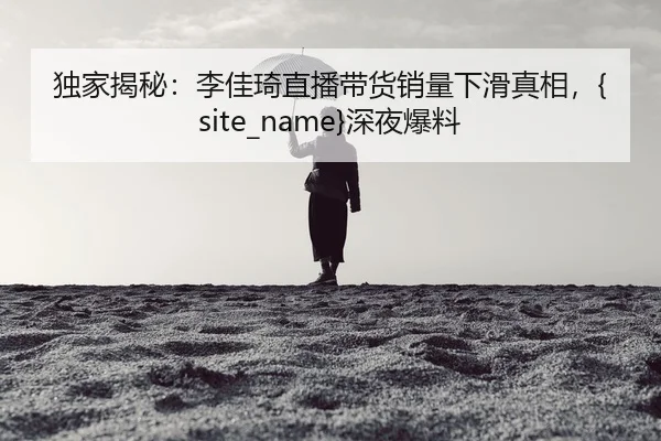 独家揭秘：李佳琦直播带货销量下滑真相，黑料吃瓜深夜爆料